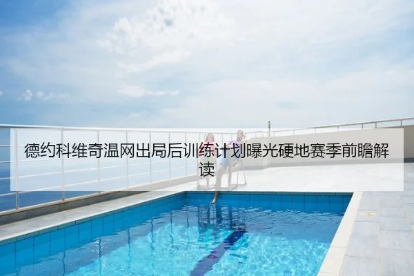 德约科维奇温网出局后训练计划曝光硬地赛季前瞻解读
