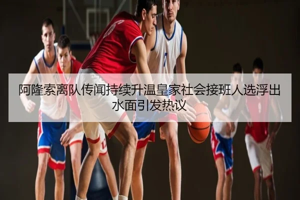 阿隆索离队传闻持续升温皇家社会接班人选浮出水面引发热议
