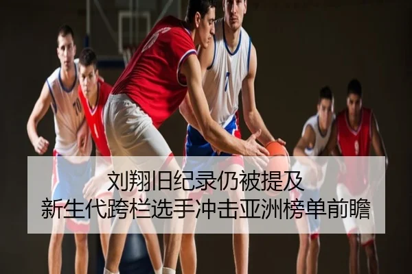 刘翔旧纪录仍被提及 新生代跨栏选手冲击亚洲榜单前瞻
