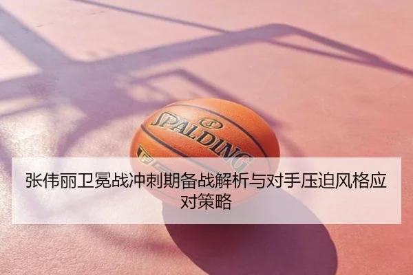 张伟丽卫冕战冲刺期备战解析与对手压迫风格应对策略