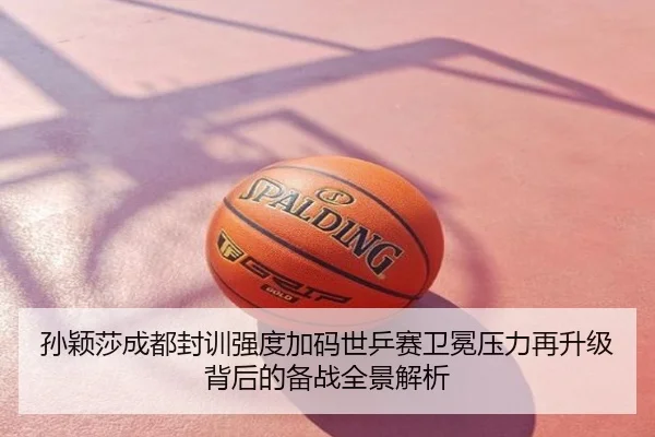 孙颖莎成都封训强度加码世乒赛卫冕压力再升级背后的备战全景解析