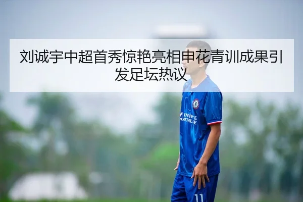 刘诚宇中超首秀惊艳亮相申花青训成果引发足坛热议