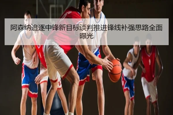 阿森纳追逐中锋新目标谈判推进锋线补强思路全面曝光