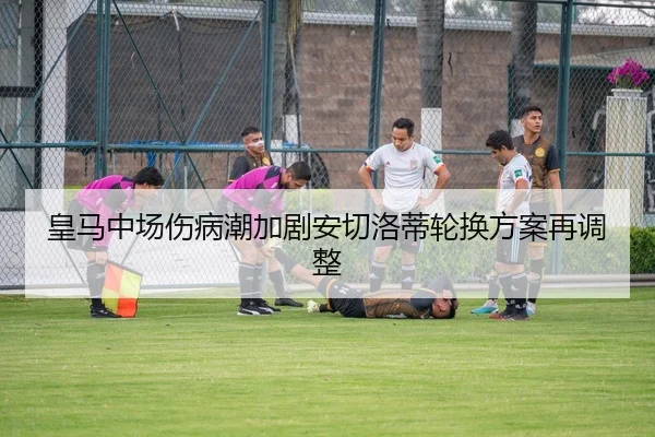 皇马中场伤病潮加剧安切洛蒂轮换方案再调整