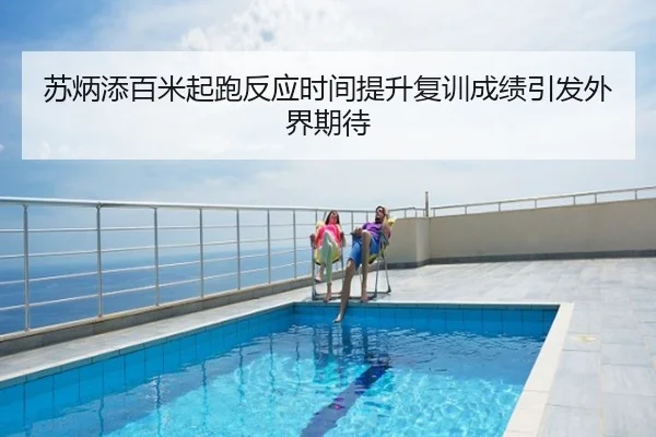 苏炳添百米起跑反应时间提升复训成绩引发外界期待